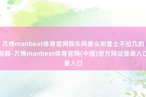 万博manbext体育官网娱乐网要么即是土不拉几的容颜-万博manbext体育官网(中国)官方网站登录入口