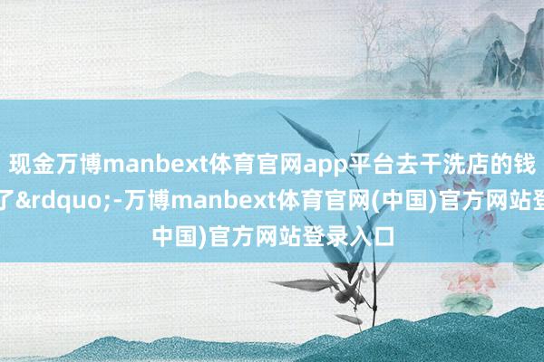 现金万博manbext体育官网app平台去干洗店的钱皆省下了&rdquo;-万博manbext体育官网(中国)官方网站登录入口