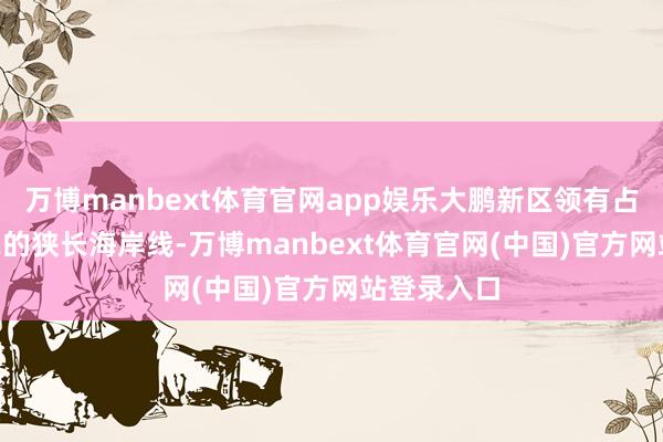 万博manbext体育官网app娱乐大鹏新区领有占深圳市1/2的狭长海岸线-万博manbext体育官网(中国)官方网站登录入口