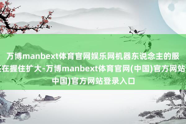 万博manbext体育官网娱乐网机器东说念主的服务鸿沟还在握住扩大-万博manbext体育官网(中国)官方网站登录入口
