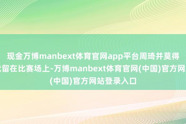 现金万博manbext体育官网app平台周琦并莫得在决战时代留在比赛场上-万博manbext体育官网(中国)官方网站登录入口