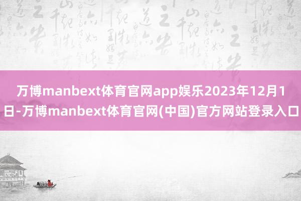 万博manbext体育官网app娱乐2023年12月1日-万博manbext体育官网(中国)官方网站登录入口