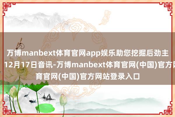 万博manbext体育官网app娱乐助您挖掘后劲主题契机! 12月17日音讯-万博manbext体育官网(中国)官方网站登录入口
