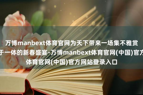 万博manbext体育官网为天下带来一场集不雅赏、体验、挥霍于一体的新春盛宴-万博manbext体育官网(中国)官方网站登录入口