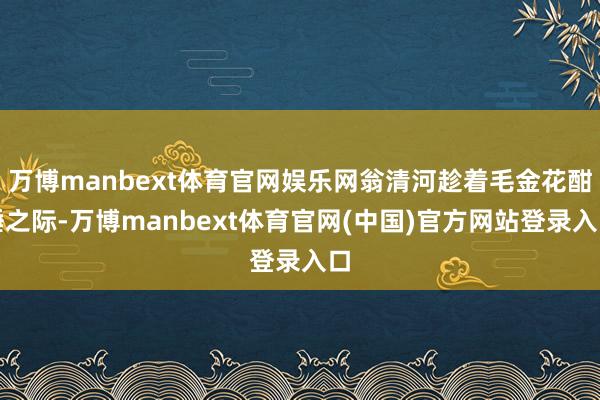 万博manbext体育官网娱乐网翁清河趁着毛金花酣睡之际-万博manbext体育官网(中国)官方网站登录入口