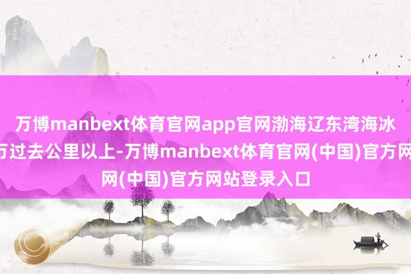 万博manbext体育官网app官网渤海辽东湾海冰面积达到1万过去公里以上-万博manbext体育官网(中国)官方网站登录入口