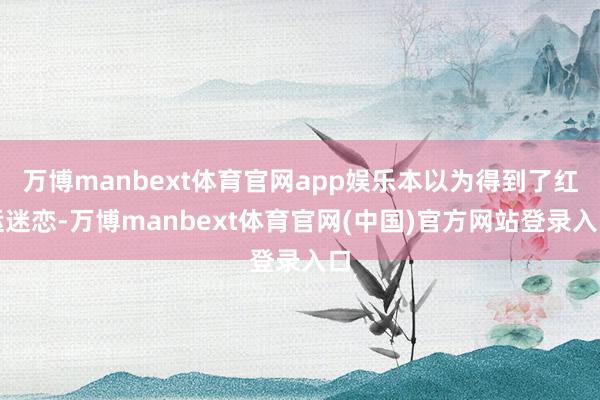 万博manbext体育官网app娱乐本以为得到了红运迷恋-万博manbext体育官网(中国)官方网站登录入口