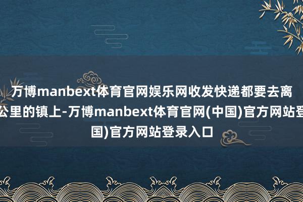 万博manbext体育官网娱乐网收发快递都要去离村七八公里的镇上-万博manbext体育官网(中国)官方网站登录入口