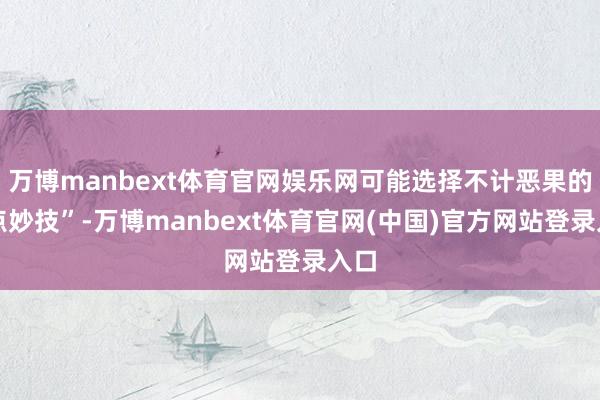 万博manbext体育官网娱乐网可能选择不计恶果的顶点妙技”-万博manbext体育官网(中国)官方网站登录入口