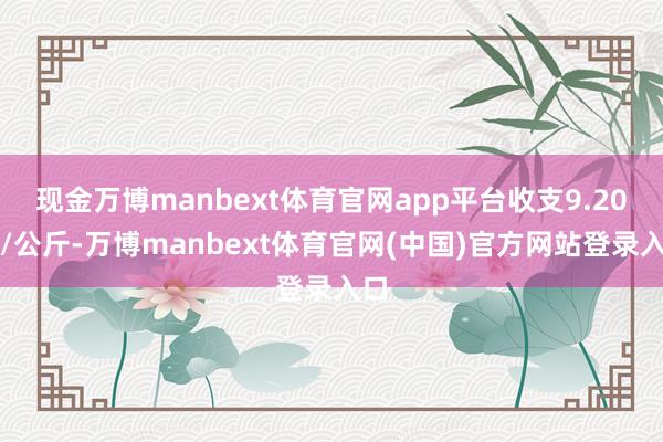 现金万博manbext体育官网app平台收支9.20元/公斤-万博manbext体育官网(中国)官方网站登录入口