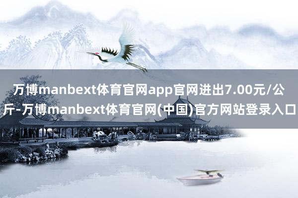 万博manbext体育官网app官网进出7.00元/公斤-万博manbext体育官网(中国)官方网站登录入口