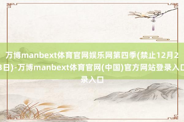 万博manbext体育官网娱乐网第四季(禁止12月23日)-万博manbext体育官网(中国)官方网站登录入口