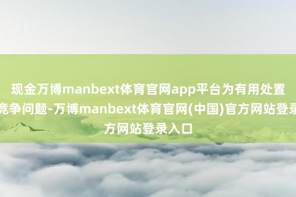 现金万博manbext体育官网app平台为有用处置同行竞争问题-万博manbext体育官网(中国)官方网站登录入口