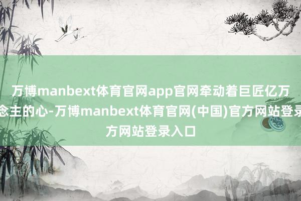 万博manbext体育官网app官网牵动着巨匠亿万东说念主的心-万博manbext体育官网(中国)官方网站登录入口