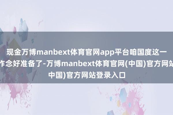 现金万博manbext体育官网app平台咱国度这一趟关联词作念好准备了-万博manbext体育官网(中国)官方网站登录入口