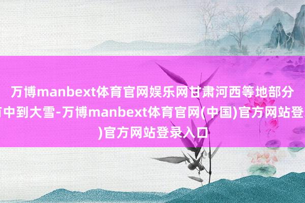 万博manbext体育官网娱乐网甘肃河西等地部分地区有中到大雪-万博manbext体育官网(中国)官方网站登录入口
