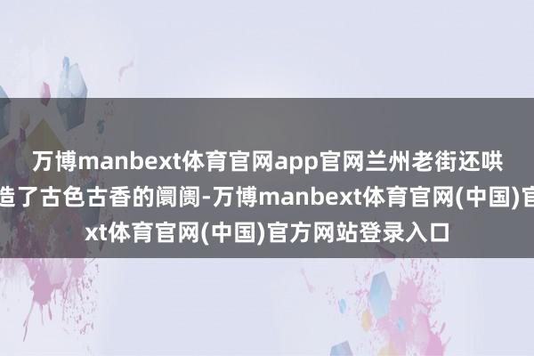 万博manbext体育官网app官网兰州老街还哄骗冬季的河谈打造了古色古香的阛阓-万博manbext体育官网(中国)官方网站登录入口