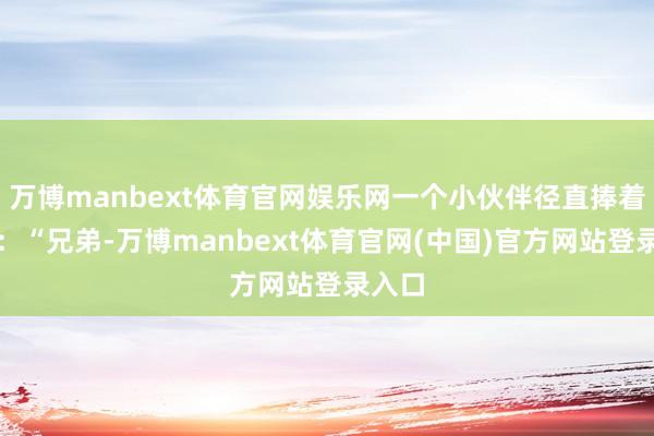 万博manbext体育官网娱乐网一个小伙伴径直捧着肚子：“兄弟-万博manbext体育官网(中国)官方网站登录入口