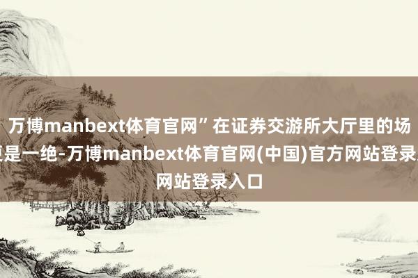 万博manbext体育官网”在证券交游所大厅里的场景更是一绝-万博manbext体育官网(中国)官方网站登录入口