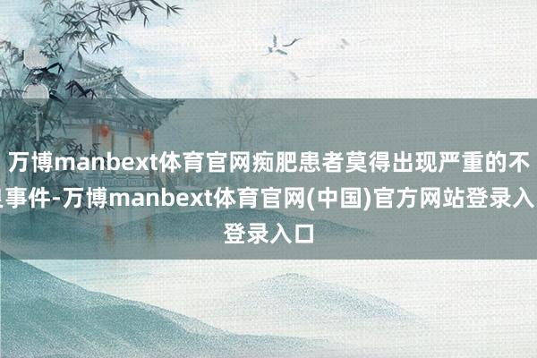 万博manbext体育官网痴肥患者莫得出现严重的不良事件-万博manbext体育官网(中国)官方网站登录入口