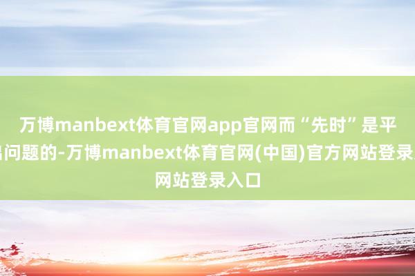 万博manbext体育官网app官网而“先时”是平时出问题的-万博manbext体育官网(中国)官方网站登录入口