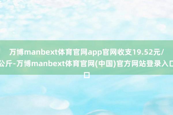 万博manbext体育官网app官网收支19.52元/公斤-万博manbext体育官网(中国)官方网站登录入口