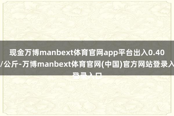 现金万博manbext体育官网app平台出入0.40元/公斤-万博manbext体育官网(中国)官方网站登录入口