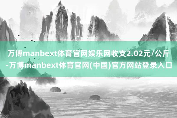万博manbext体育官网娱乐网收支2.02元/公斤-万博manbext体育官网(中国)官方网站登录入口