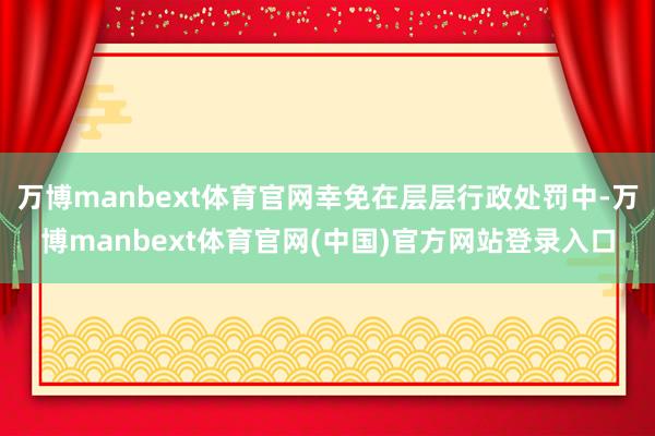 万博manbext体育官网幸免在层层行政处罚中-万博manbext体育官网(中国)官方网站登录入口