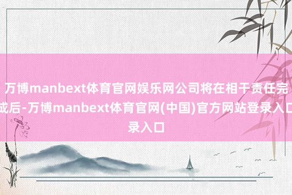 万博manbext体育官网娱乐网公司将在相干责任完成后-万博manbext体育官网(中国)官方网站登录入口