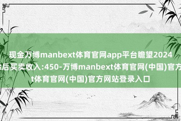 现金万博manbext体育官网app平台瞻望2024年1-12月扣除后买卖收入:450-万博manbext体育官网(中国)官方网站登录入口