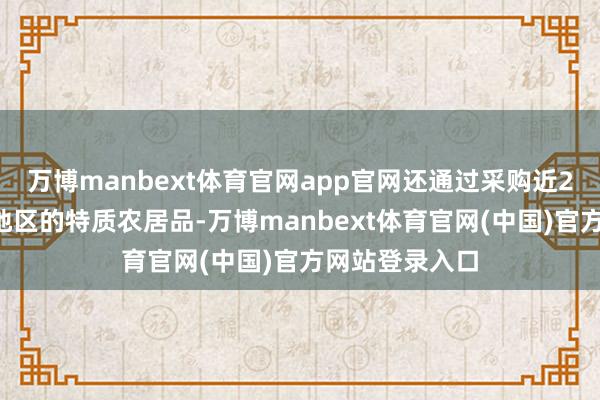 万博manbext体育官网app官网还通过采购近20个乡村振兴地区的特质农居品-万博manbext体育官网(中国)官方网站登录入口