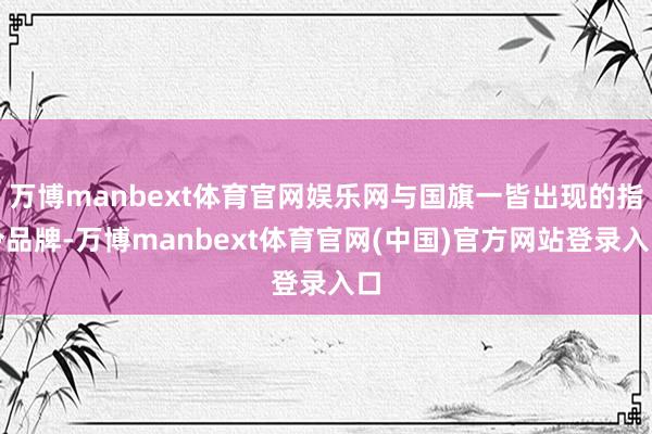 万博manbext体育官网娱乐网与国旗一皆出现的指令品牌-万博manbext体育官网(中国)官方网站登录入口