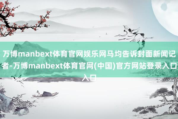 万博manbext体育官网娱乐网马均告诉封面新闻记者-万博manbext体育官网(中国)官方网站登录入口