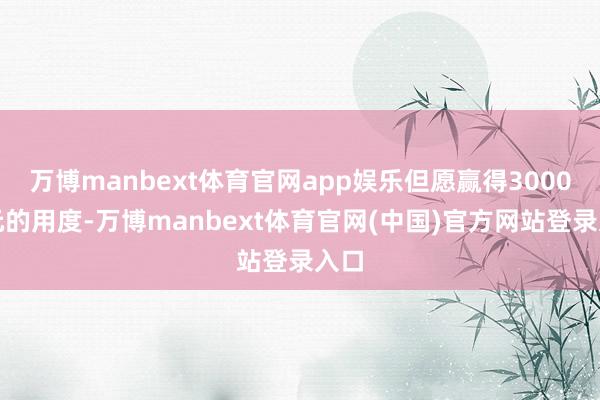万博manbext体育官网app娱乐但愿赢得3000多元的用度-万博manbext体育官网(中国)官方网站登录入口