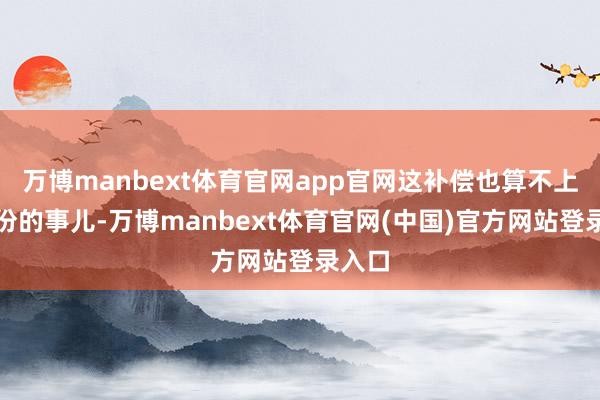 万博manbext体育官网app官网这补偿也算不上太过份的事儿-万博manbext体育官网(中国)官方网站登录入口