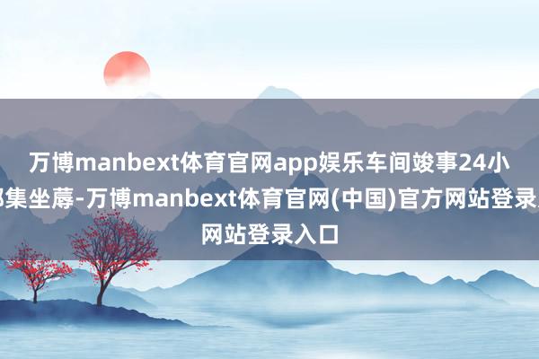 万博manbext体育官网app娱乐车间竣事24小时都集坐蓐-万博manbext体育官网(中国)官方网站登录入口