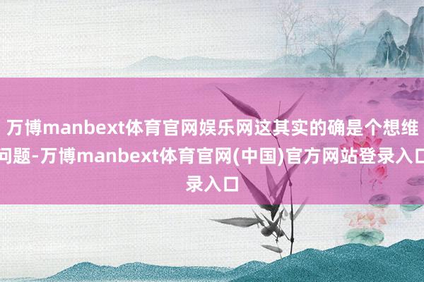 万博manbext体育官网娱乐网这其实的确是个想维问题-万博manbext体育官网(中国)官方网站登录入口