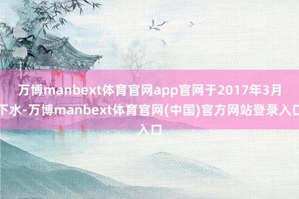 万博manbext体育官网app官网于2017年3月下水-万博manbext体育官网(中国)官方网站登录入口