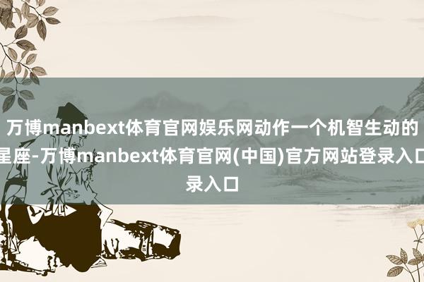 万博manbext体育官网娱乐网动作一个机智生动的星座-万博manbext体育官网(中国)官方网站登录入口