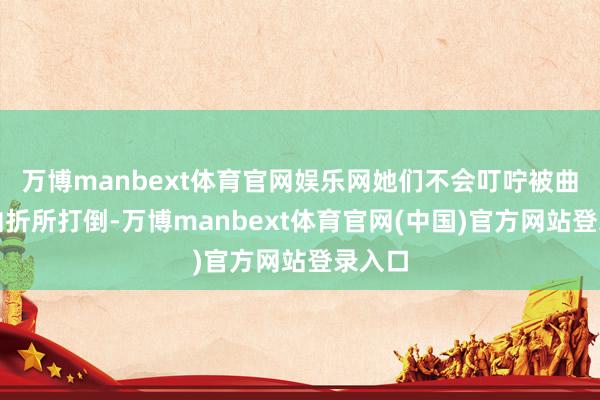 万博manbext体育官网娱乐网她们不会叮咛被曲折和曲折所打倒-万博manbext体育官网(中国)官方网站登录入口