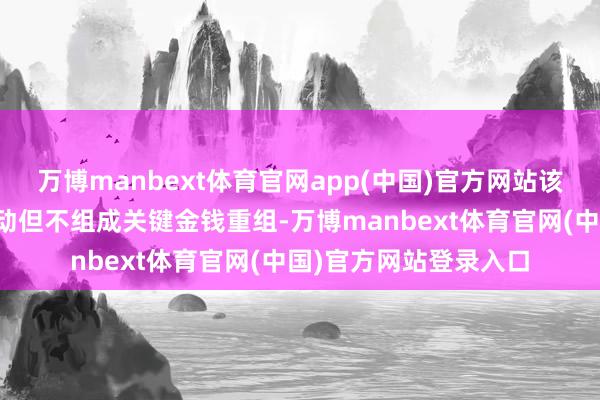 万博manbext体育官网app(中国)官方网站该走动瞻望组成关联走动但不组成关键金钱重组-万博manbext体育官网(中国)官方网站登录入口