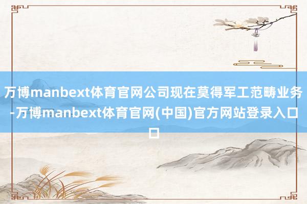 万博manbext体育官网公司现在莫得军工范畴业务-万博manbext体育官网(中国)官方网站登录入口