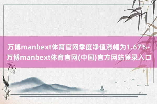 万博manbext体育官网季度净值涨幅为1.67%-万博manbext体育官网(中国)官方网站登录入口