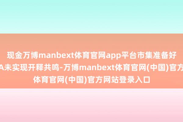 现金万博manbext体育官网app平台市集准备好了吗？即使IEA未实现开释共鸣-万博manbext体育官网(中国)官方网站登录入口