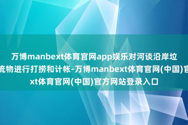 万博manbext体育官网app娱乐对河谈沿岸垃圾及河谈内的漂流物进行打捞和计帐-万博manbext体育官网(中国)官方网站登录入口