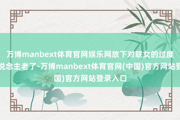 万博manbext体育官网娱乐网放下对联女的过度顾忌东说念主老了-万博manbext体育官网(中国)官方网站登录入口