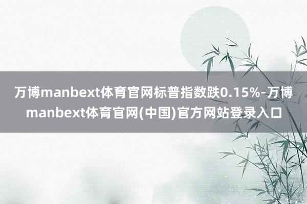 万博manbext体育官网标普指数跌0.15%-万博manbext体育官网(中国)官方网站登录入口