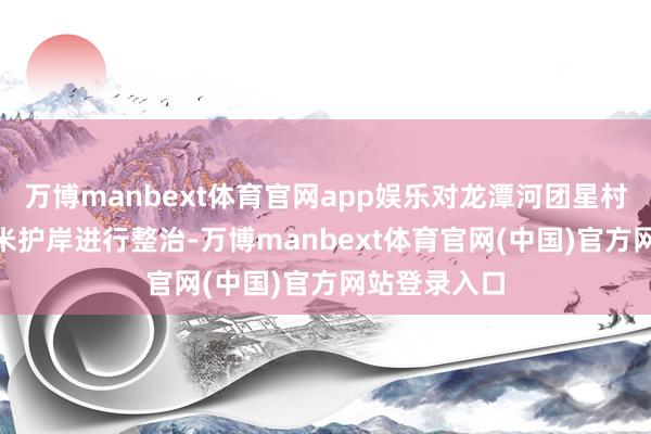 万博manbext体育官网app娱乐对龙潭河团星村段左岸485米护岸进行整治-万博manbext体育官网(中国)官方网站登录入口