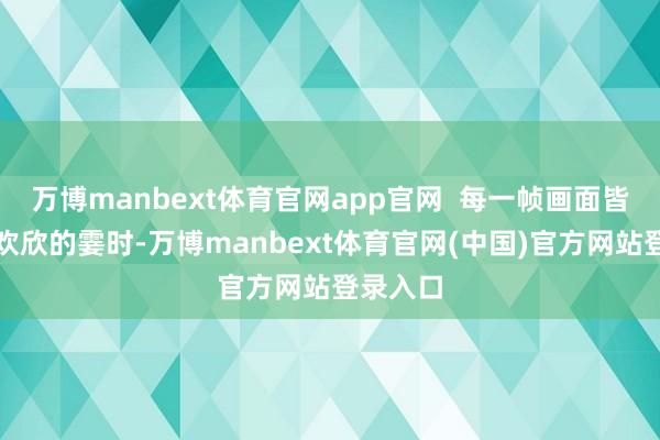 万博manbext体育官网app官网  每一帧画面皆定格着欢欣的霎时-万博manbext体育官网(中国)官方网站登录入口